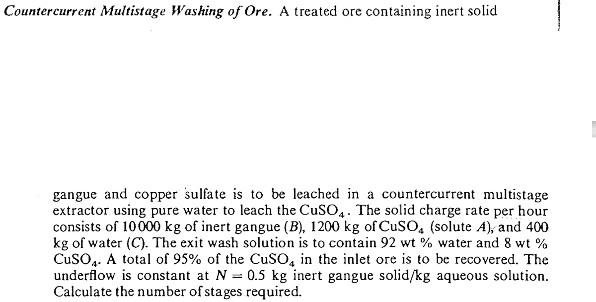 Countercurrent Multistage Washing of Ore. A treated ore containing inert solid
sulfate is to be leached in a countercurrent multistage
gangue and copper
extractor using pure water to leach the CuSO4. The solid charge rate per hour
consists of 10000 kg of inert gangue (B), 1200 kg of CuSO, (solute A), and 400
kg of water (C). The exit wash solution is to contain 92 wt % water and 8 wt %
CuSO4. A total of 95% of the CuSO, in the inlet ore is to be recovered. The
underflow is constant at N
Calculate the number of stages required.
0.5 kg inert gangue solid/kg aqueous solution.
