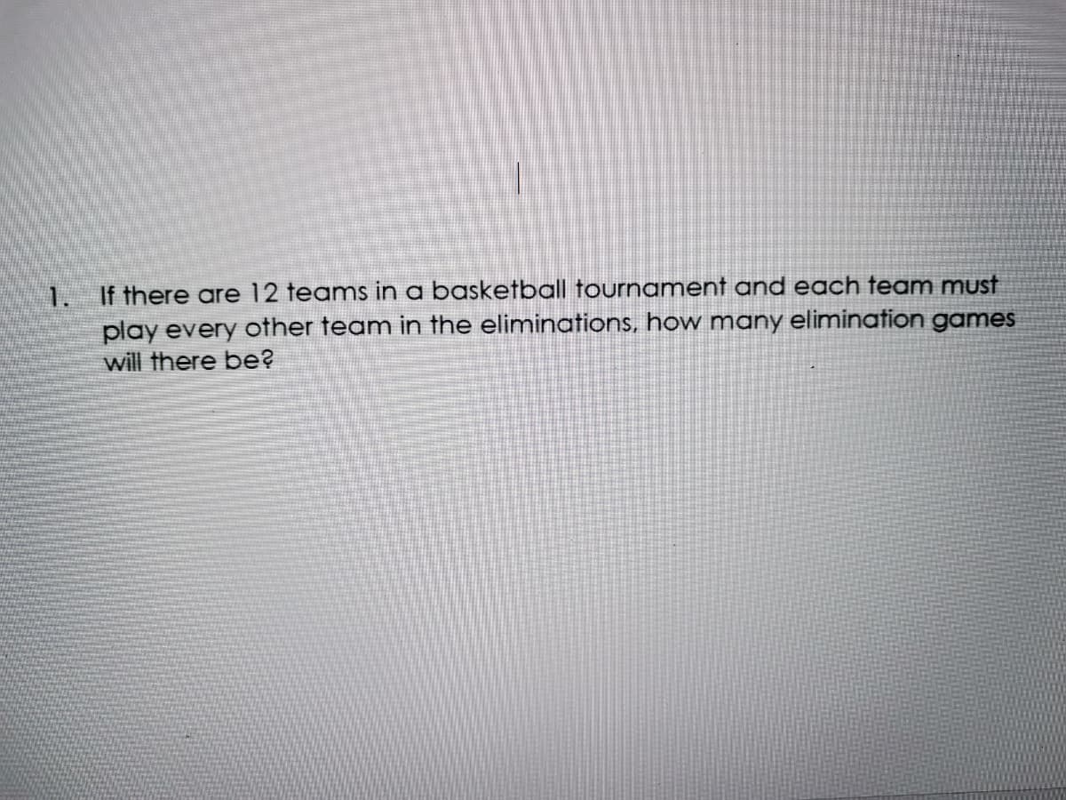 1. If there are 12 teams in a basketball tournament and each team must
play every other team in the eliminations, how many elimination games
will there be?
