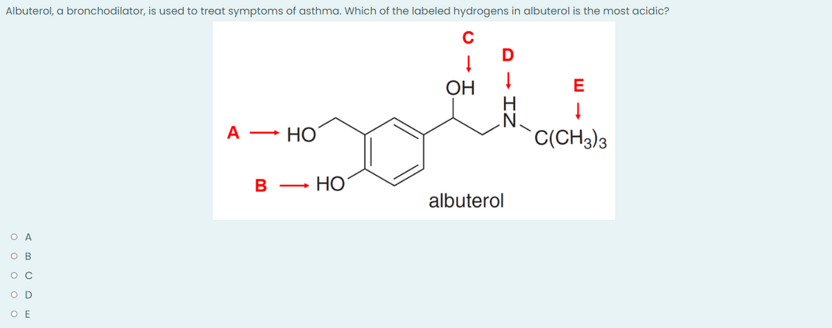 Albuterol, a bronchodilator, is used to treat symptoms of asthma. Which of the labeled hydrogens in albuterol is the most acidic?
↓
ОН
↓
E
A - НО
C(CH3)3
в
albuterol
O A
OB
OC
OD
O E
Но
IZ