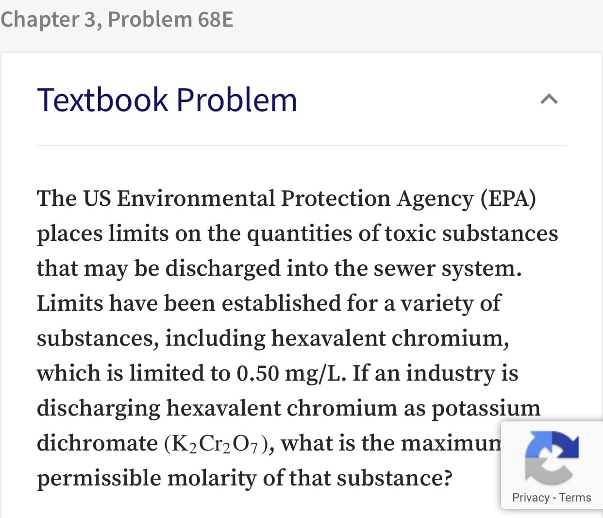 Chapter 3, Problem 68E
Textbook Problem
The US Environmental Protection Agency (EPA)
places limits on the quantities of toxic substances
that may be discharged into the sewer system.
Limits have been established for a variety of
substances, including hexavalent chromium,
which is limited to 0.50 mg/L. If an industry is
discharging hexavalent chromium as potassium
dichromate (K2Cr2O7), what is the maximun
permissible molarity of that substance?
Privacy - Terms
