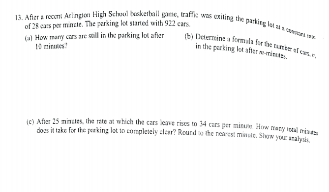 13. After a recent Arlington High School basketball game, traffic was exiting the parking lot at a constant rate
(b) Determine a formula for the number of cars, n.
of 28 cars per minute. The parking lot started with 922 cars.
(a) How many cars are still in the parking lot after
10 minutes?
in the parking lot after m-minutes.
(e) After 25 minutes, the rate at which the cars leave rises to 34 cars per minute. How many total minutes
does it take for the parking lot to completely clear? Round to the nearest minute. Show your analysis
