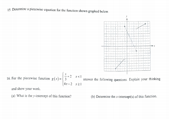15. Determine a piecewise equation for the function shown graphed below.
-+2 x<l
16. For the piecewise function g(x)={ 3
answer the following questions. Explain your thinking
| 4.r-2 x21
and show your work.
(a) What is the y-intercept of this function?
(b) Determine the x-intercept(s) of this function.
