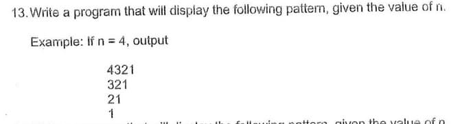 13. Write a program that will display the following pattern, given the value of n.
Example: If n = 4, output
4321
321
21
1
fnllauin a nottorn givon the value of n
