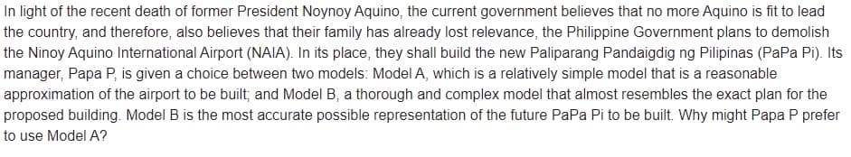 In light of the recent death of former President Noynoy Aquino, the current government believes that no more Aquino is fit to lead
the country, and therefore, also believes that their family has already lost relevance, the Philippine Government plans to demolish
the Ninoy Aquino International Airport (NAIA). In its place, they shall build the new Paliparang Pandaigdig ng Pilipinas (PaPa Pi). Its
manager, Papa P, is given a choice between two models: Model A, which is a relatively simple model that is a reasonable
approximation of the airport to be built; and Model B, a thorough and complex model that almost resembles the exact plan for the
proposed building. Model B is the most accurate possible representation of the future PaPa Pi to be built. Why might Papa P prefer
to use Model A?
