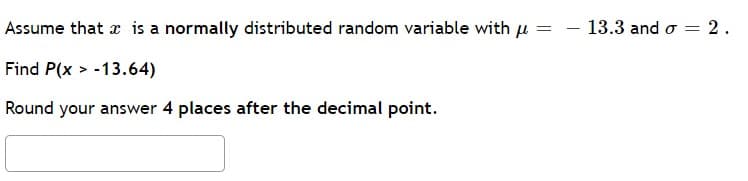 Assume that is a normally distributed random variable with μ =
Find P(x>-13.64)
Round your answer 4 places after the decimal point.
13.3 and 2.
=