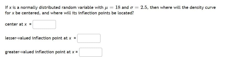 If x is a normally distributed random variable with μ = 18 and σ = 2.5, then where will the density curve
for x be centered, and where will its inflection points be located?
center at x =
lesser-valued inflection point at x =
greater-valued inflection point at x =