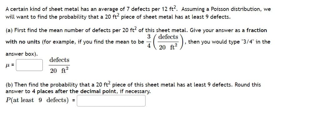 A certain kind of sheet metal has an average of 7 defects per 12 ft2. Assuming a Poisson distribution, we
will want to find the probability that a 20 ft² piece of sheet metal has at least 9 defects.
(a) First find the mean number of defects per 20 ft² of this sheet metal. Give your answer as a fraction
3
defects
then you would type "3/4" in the
20 ft²
with no units (for example, if you find the mean to be
4
answer box).
μ =
defects
20 ft²
(b) Then find the probability that a 20 ft2 piece of this sheet metal has at least 9 defects. Round this
answer to 4 places after the decimal point, if necessary.
P(at least 9 defects)