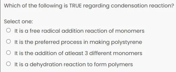 Which of the following is TRUE regarding condensation reaction?
Select one:
O It is a free radical addition reaction of monomers
O It is the preferred process in making polystyrene
O It is the addition of atleast 3 different monomers
O It is a dehydration reaction to form polymers