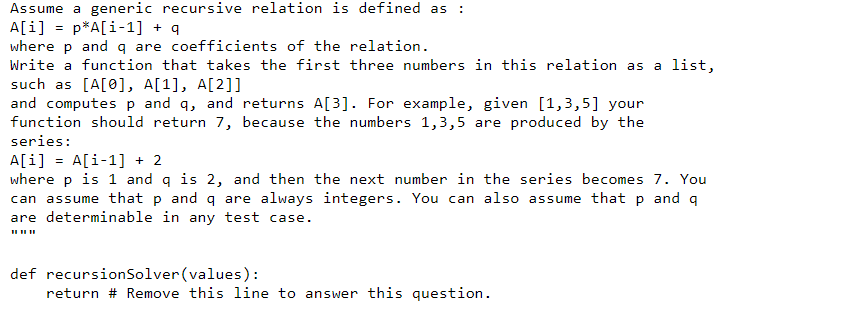 Assume a generic recursive relation is defined as
A[i] = p*A[i-1] + q
where p and q are coefficients of the relation.
%3D
Write a function that takes the first three numbers in this relation as
a list,
such as [A[0], A[1], A[2]]
and computes p and q, and returns A[3]. For example, given [1,3,5] your
function should return 7, because the numbers 1,3,5 are produced by the
series:
A[i] = A[i-1] + 2
where p is 1 and q is 2, and then the next number in the series becomes 7. You
can assume that p and q are always integers. You can also assume that p and q
are determinable in any test case.
II IIII
def recursionSolver (values):
return # Remove this line to answer this question.
