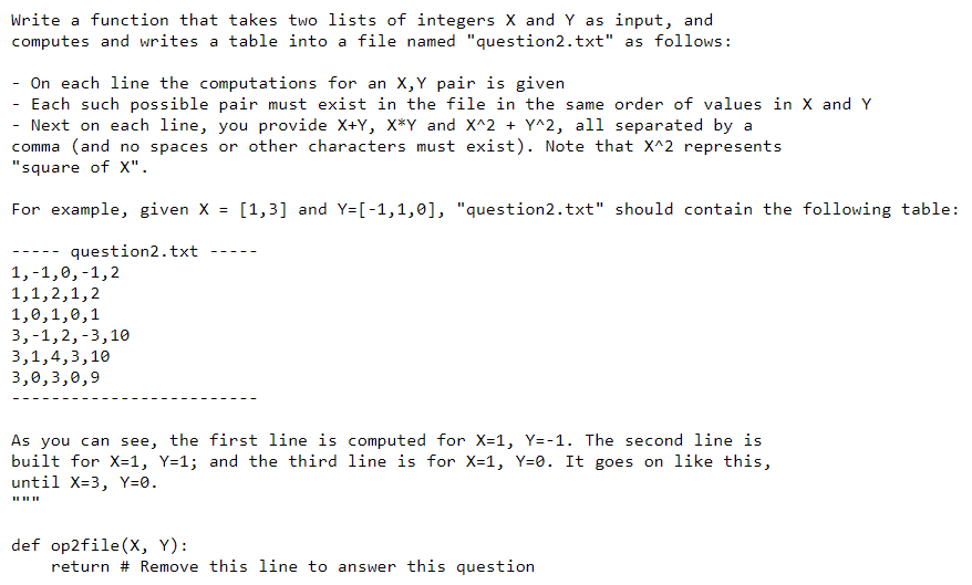 Write a function that takes two lists of integers X and Y as input, and
computes and writes a table into a file named "question2.txt" as follows:
On each line the computations for an X,Y pair is given
- Each such possible pair must exist in the file in the same order of values in X and Y
- Next on each line, you provide X+Y, X*Y and X^2 + Y^2, all separated by a
comma (and no spaces or other characters must exist). Note that X^2 represents
"square of X".
For example, given X = [1,3] and Y=[-1,1,0], "question2.txt" should contain the following table:
question2.txt
--- -
--- -
1,-1,0,-1,2
1,1,2,1,2
1,0,1,0,1
3,-1,2,-3,10
3,1,4,3,10
3,0,3,0,9
As you can see, the first line is computed for X=1, Y=-1. The second line is
built for X=1, Y=1; and the third line is for X=1, Y=0. It goes on like this,
until X=3, Y=0.
II II II
def op2file(x, Y):
return # Remove this line to answer this question
