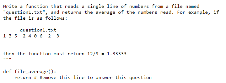 Write a function that reads a single line of numbers from a file named
"question1.txt", and returns the average of the numbers read. For example, if
the file is as follows:
question1.txt
1 3 5 -2 4 0 6 -2 -3
--- -
then the function must return 12/9 = 1.33333
def file_average():
return # Remove this line to answer this question
