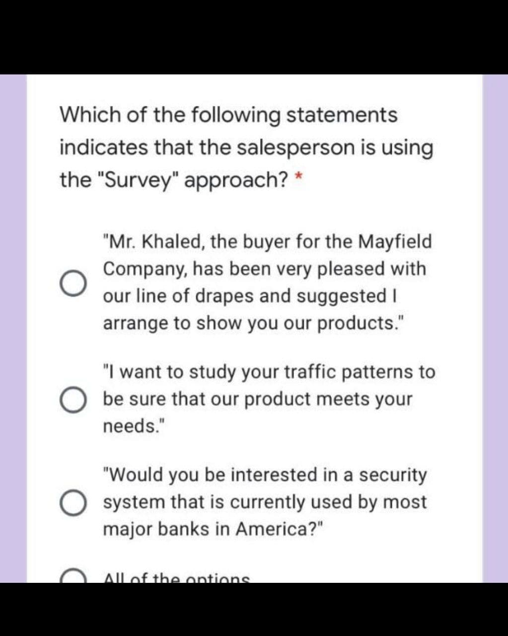 Which of the following statements
indicates that the salesperson is using
the "Survey" approach? *
"Mr. Khaled, the buyer for the Mayfield
Company, has been very pleased with
our line of drapes and suggested I
arrange to show you our products."
"I want to study your traffic patterns to
be sure that our product meets your
needs."
"Would you be interested in a security
system that is currently used by most
major banks in America?"
AIlof the ontions
