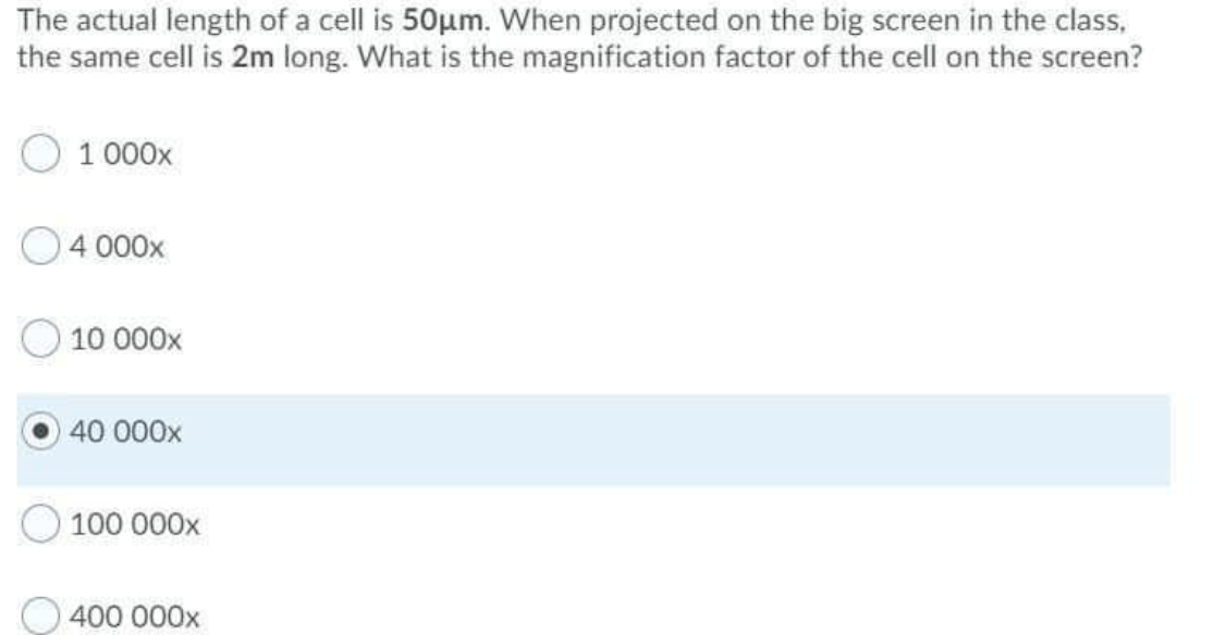 The actual length of a cell is 50µm. When projected on the big screen in the class,
the same cell is 2m long. What is the magnification factor of the cell on the screen?
1 000x
4 000x
10 000x
40 000x
100 000x
400 000x
