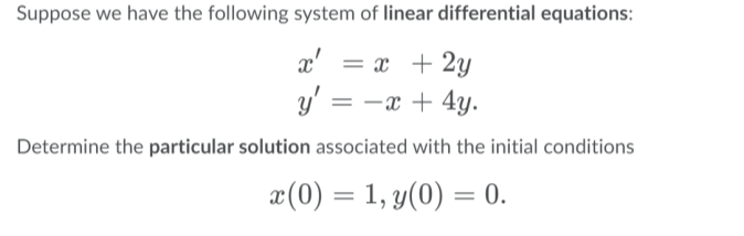 Suppose we have the following system of linear differential equations:
x'
= x + 2y
y' = -x + 4y.
Determine the particular solution associated with the initial conditions
æ(0) = 1, y(0) = 0.

