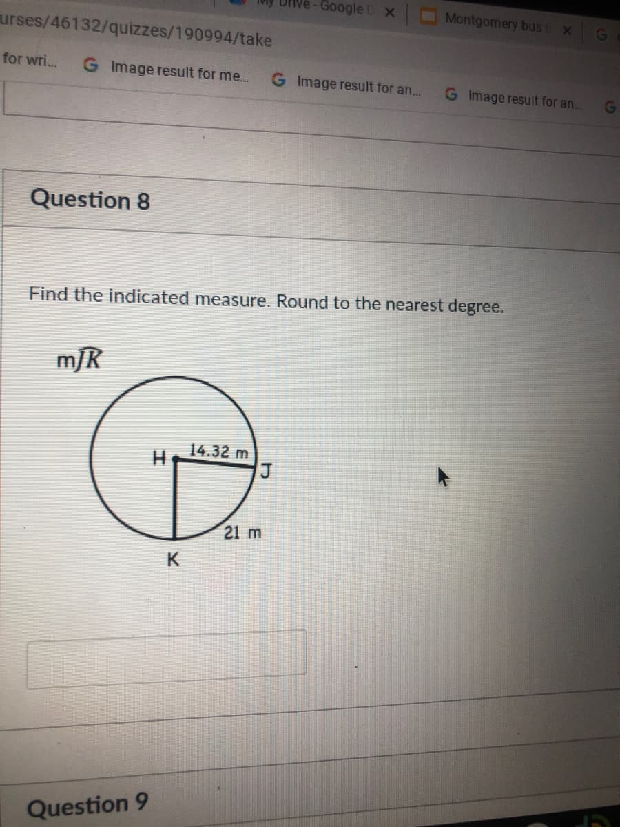 Google D x
Montgomery bus t
urses/46132/quizzes/190994/take
for wri...
G Image result for me...
G Image result for an...
G Image result for an..
Question 8
Find the indicated measure. Round to the nearest degree.
mJR
14.32 m
21 m
K
Question 9
