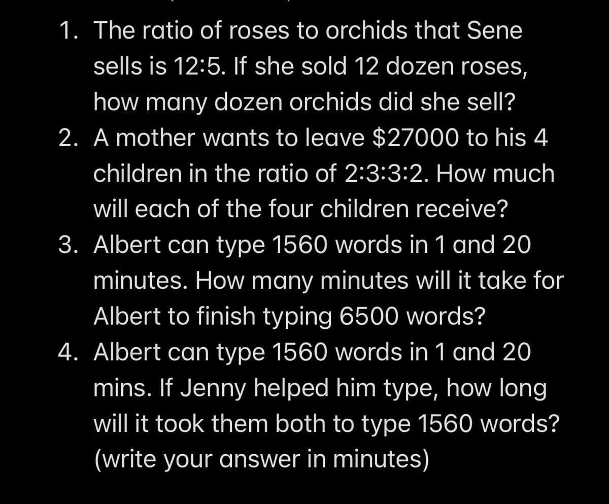 1. The ratio of roses to orchids that Sene
sells is 12:5. If she sold 12 dozen roses,
how many dozen orchids did she sell?
2. A mother wants to leave $27000 to his 4
children in the ratio of 2:3:3:2. How much
will each of the four children receive?
3. Albert can type 1560 words in 1 and 20
minutes. How many minutes will it take for
Albert to finish typing 6500 words?
4. Albert can type 1560 words in 1 and 20
mins. If Jenny helped him type, how long
will it took them both to type 1560 words?
(write your answer in minutes)
