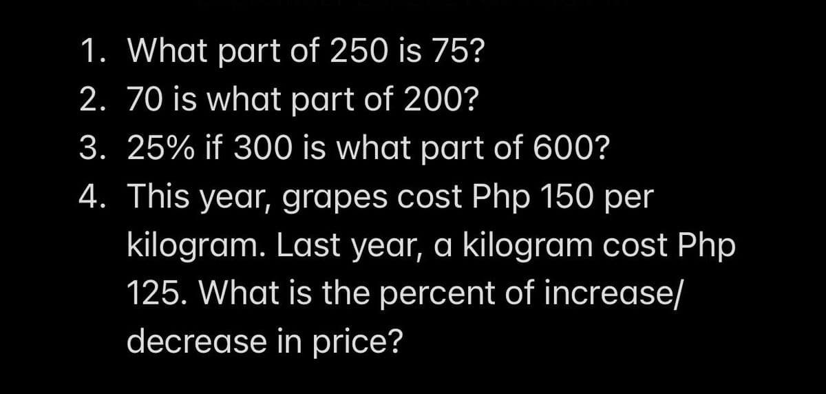 1. What part of 250 is 75?
2. 70 is what part of 200?
3. 25% if 300 is what part of 600?
4. This year, grapes cost Php 150 per
kilogram. Last year, a kilogram cost Php
125. What is the percent of increase/
decrease in price?
