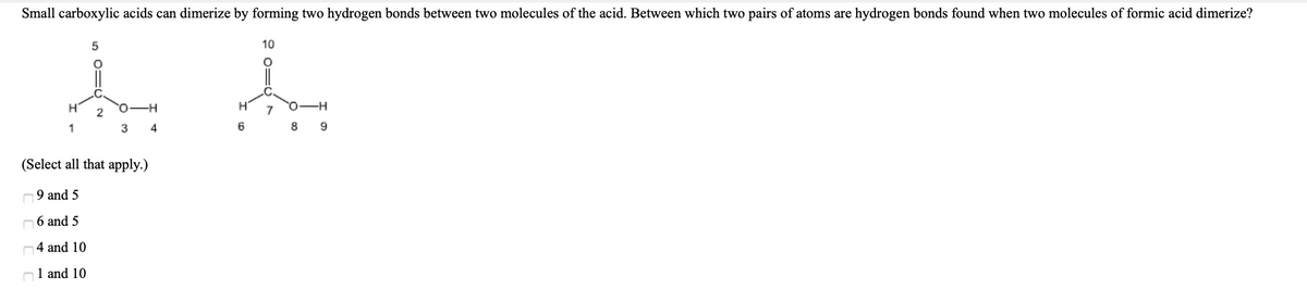 Small carboxylic acids can dimerize by forming two hydrogen bonds between two molecules of the acid. Between which two pairs of atoms are hydrogen bonds found when two molecules of formic acid dimerize?
10
O-H
7
1
3 4
8
9
(Select all that apply.)
9 and 5
n6 and 5
n4 and 10
n1 and 10
