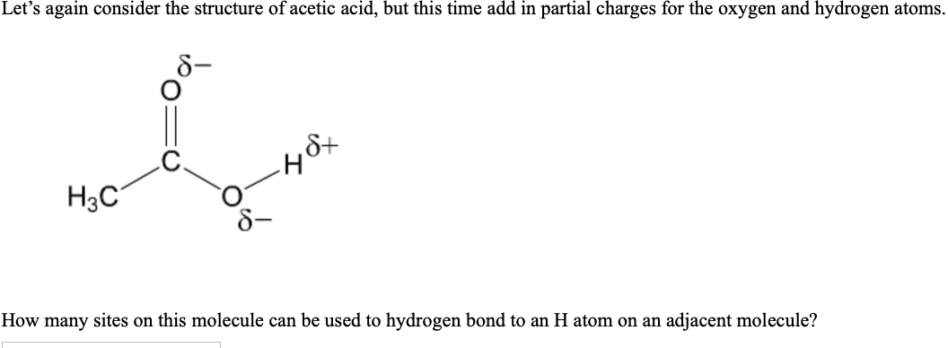 Let's again consider the structure of acetic acid, but this time add in partial charges for the oxygen and hydrogen atoms.
H3C
How many sites on this molecule can be used to hydrogen bond to an H atom on an adjacent molecule?
