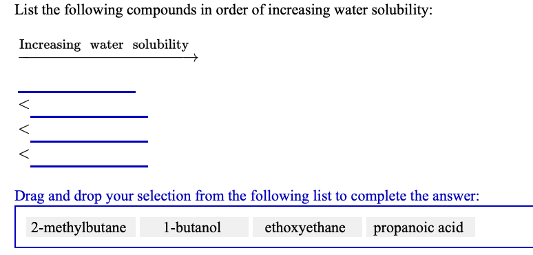 List the following compounds in order of increasing water solubility:
Increasing water solubility
Drag and drop your selection from the following list to complete the answer:
2-methylbutane
1-butanol
ethoxyethane
propanoic acid
