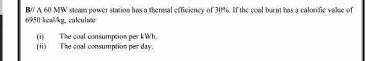 B// A 60 MW steam power station has a thermal efficiency of 30%, If the coal burnt has a calorific value of
6950 kcal/kg, calculate
(i)
(ii)
The coal consumption per kWh.
The coal consumption per day.
