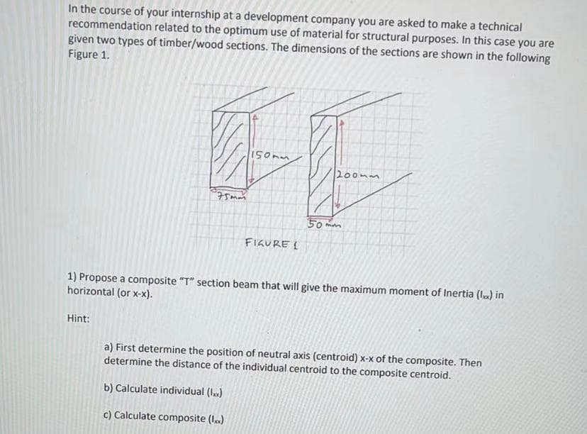 In the course of your internship at a development company you are asked to make a technical
recommendation related to the optimum use of material for structural purposes. In this case you are
given two types of timber/wood sections. The dimensions of the sections are shown in the following
Figure 1.
150mm
200mm
50 mm
FIGURE I
1) Propose a composite "T" section beam that will give the maximum moment of Inertia (l) in
horizontal (or x-x).
Hint:
a) First determine the position of neutral axis (centroid) x-x of the composite. Then
determine the distance of the individual centroid to the composite centroid.
b) Calculate individual (I.)
c) Calculate composite (I)
