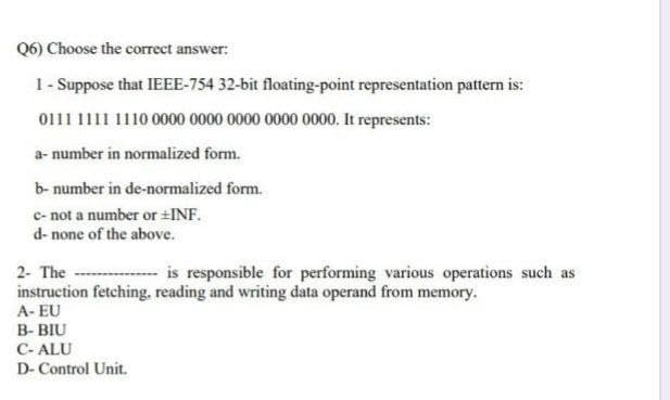 Q6) Choose the correct answer:
1- Suppose that IEEE-754 32-bit floating-point representation pattern is:
0111 1111 1110 0000 0000 0000 0000 0000. It represents:
a- number in normalized form.
b- number in de-normalized form.
c- not a number or INF.
d- none of the above.
2- The
is responsible for performing various operations such as
instruction fetching, reading and writing data operand from memory.
A- EU
B- BIU
C- ALU
D- Control Unit.
