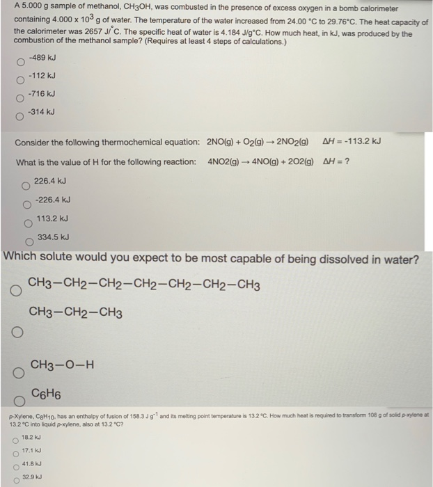 A 5.000 g sample of methanol, CH3OH, was combusted in the presence of excess oxygen in a bomb calorimeter
containing 4.000 x 103 g of water. The temperature of the water increased from 24.00 °C to 29.76°C. The heat capacity of
the calorimeter was 2657 JiC. The specific heat of water is 4.184 J/g°C. How much heat, in kJ, was produced by the
combustion of the methanol sample? (Requires at least 4 steps of calculations.)
-489 kJ
-112 kJ
-716 kJ
-314 kJ
