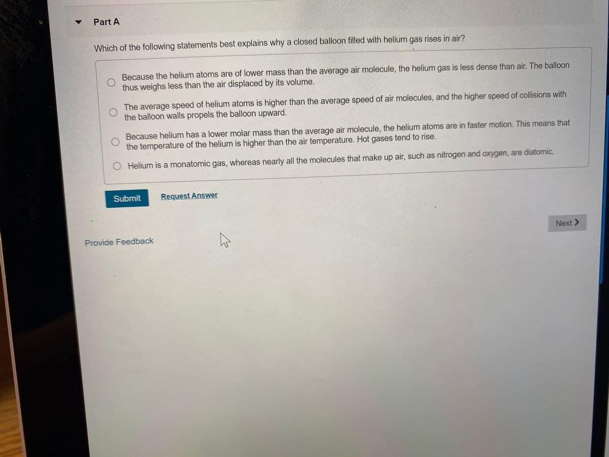 Part A
Which of the following statements best explains why a closed balloon filled with helium gas rises in air?
Because the helium atoms are of lower mass than the average air molecule, the helium gas is less dense than air. The balloon
thus weighs less than the air displaced by its volume.
The average speed of helium atoms is higher than the average speed of air molecules, and the higher speed of collisions with
the balloon walls propels the balloon upward.
Because helium has a lower molar mass than the average air molecule, the helium atoms are in faster motion. This means that
the temperature of the helium is higher than the air temperature. Hot gases tend to rise.
O Helium is a monatomic gas, whereas nearly all the molecules that make up air, such as nitrogen and oxygen, are diatomic.
Submit
Request Answer
Next >
Provide Feedback
