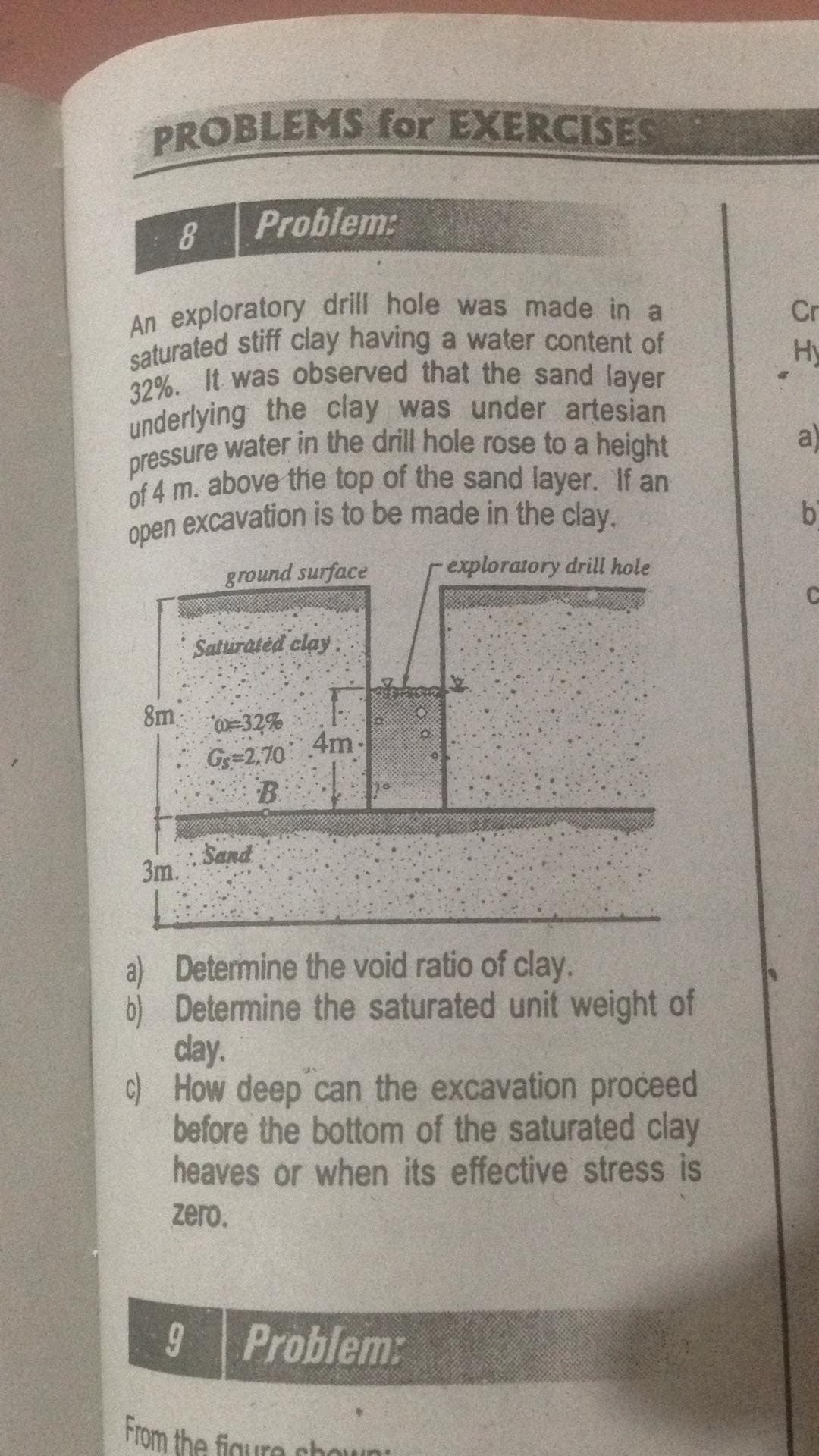 underlying the clay was under artesian
open excavation is to be made in the clay.
saturated stiff clay having a water content of
An exploratory drill hole was made in a
pressure water in the drill hole rose to a height
32%. It was observed that the sand layer
PROBLEMS for EXERCISES
8
Problem:
Cr
Hy
underlying the clay was under artesian
a)
of 4 m. above the top of the sand layer. If an
ground surface
exploratory drill hole
Saturated clay:
8m
0=32%
G=2,70
B.
4m
Sand
3m.
a) Determine the void ratio of clay.
b) Determine the saturated unit weight of
clay.
c) How deep can the excavation proceed
before the bottom of the saturated clay
heaves or when its effective stress is
zero.
Problem:
From the figure choun
