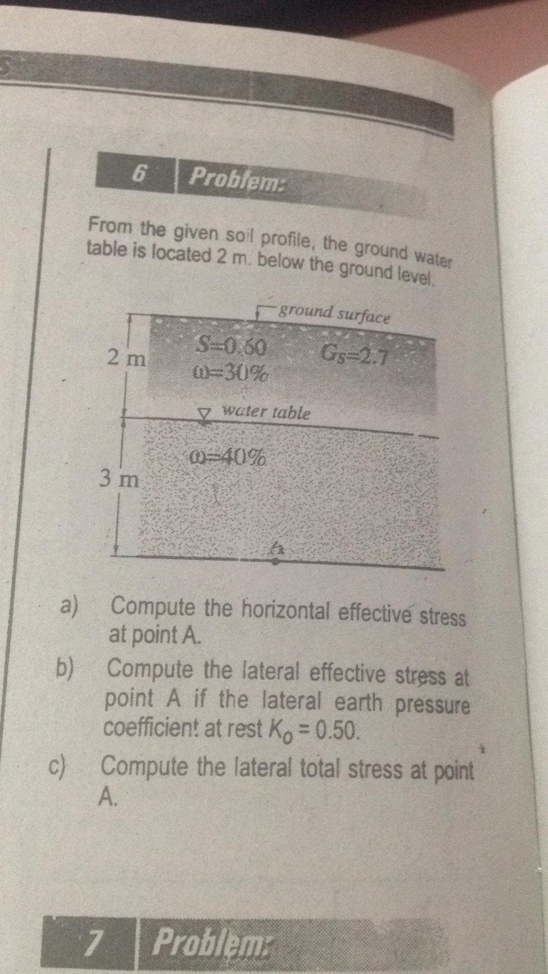 6.
Problem:
From the given soil profile, the ground water
table is located 2 m. below the ground level.
ground surface
S-0.60
W=30%
Gs-2.7
2 m
V water table
@-40%
3 m
a) Compute the horizontal effective stress
at point A.
b) Compute the lateral effective stress at
point A if the lateral earth pressure
coefficient at rest Ko = 0.50.
c) Compute the lateral total stress at point
A.
7.
Problem:
