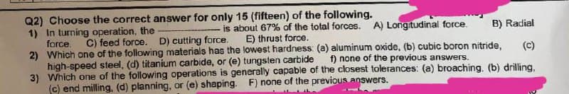 Q2) Choose the correct answer for only 15 (fifteen) of the following.
is about 67% of the total forces. A) Longitudinal force.
1) In turning operation, the
force.
E) thrust force.
B) Radial
C) feed force. D) cutting force.
(C)
2) Which one of the following materials has the lowest hardness: (a) aluminum oxide, (b) cubic boron nitride,
f) none of the previous answers.
high-speed steel, (d) titanium carbide, or (e) tungsten carbide
Which one of the following operations is generally capable of the closest tolerances: (a) broaching. (b) drilling,
(c) end milling, (d) planning, or (e) shaping. F) none of the previous answers.
3)