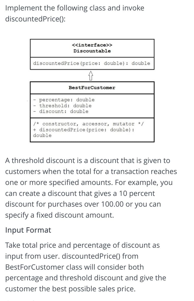 Implement the following class and invoke
discountedPrice():
<«interface>>
Discountable
discountedPrice (price: double): double
BestForCustomer
percentage: double
threshold: double
discount: double
/* constructor, accessor, mutator */
+ discountedPrice (price: double) :
double
A threshold discount is a discount that is given to
customers when the total for a transaction reaches
one or more specified amounts. For example, you
can create a discount that gives a 10 percent
discount for purchases over 100.00 or you can
specify a fixed discount amount.
Input Format
Take total price and percentage of discount as
input from user. discountedPrice() from
BestForCustomer class will consider both
percentage and threshold discount and give the
customer the best possible sales price.
