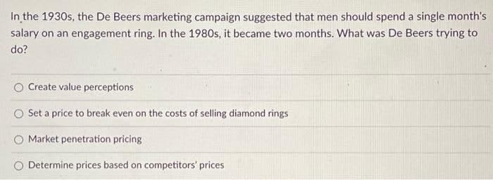 In the 1930s, the De Beers marketing campaign suggested that men should spend a single month's
salary on an engagement ring. In the 1980s, it became two months. What was De Beers trying to
do?
Create value perceptions
Set a price to break even on the costs of selling diamond rings
Market penetration pricing
O Determine prices based on competitors' prices