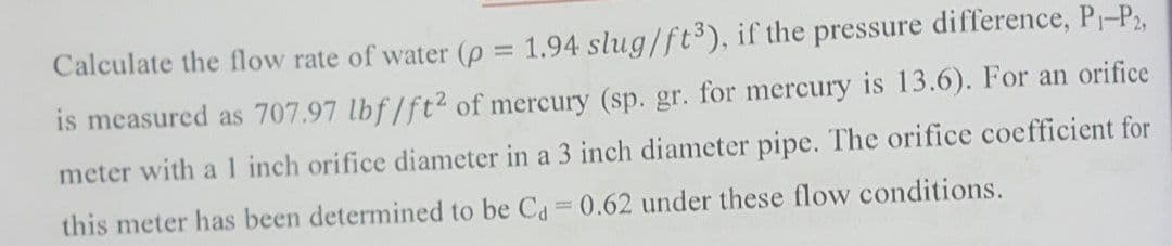 Calculate the flow rate of water (p = 1.94 slug/ft3), if the pressure difference, P-P2,
is measured as 707.97 lbf/ft2 of mercury (sp. gr. for mercury is 13.6). For an orifice
meter with a 1 inch orifice diameter in a 3 inch diameter pipe. The orifice coefficient for
this meter has been determined to be Ca 0.62 under these flow conditions.
