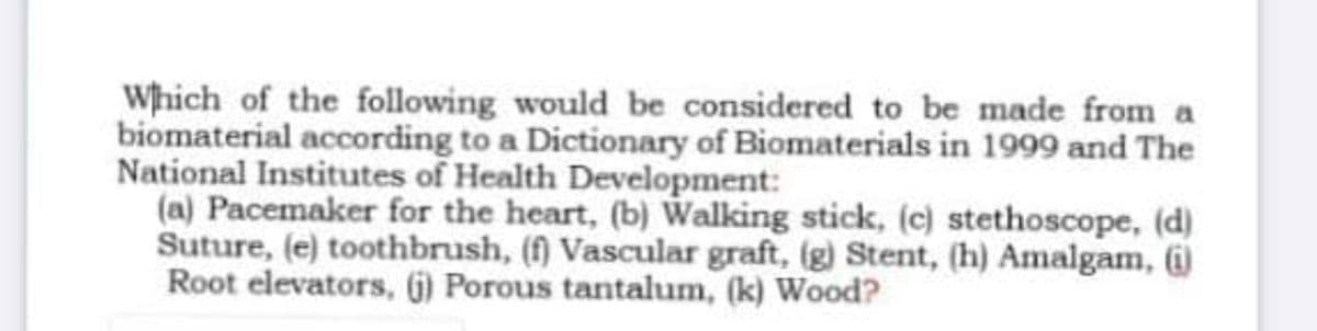 Which of the following would be considered to be made from a
biomaterial according to a Dictionary of Biomaterials in 1999 and The
National Institutes of Health Development:
(a) Pacemaker for the heart, (b) Walking stick, (c) stethoscope, (d)
Suture, (e) toothbrush, (f) Vascular graft, (g) Stent, (h) Amalgam, (i)
Root elevators, (6) Porous tantalum, (k) Wood?
