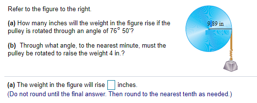 Refer to the figure to the right.
9|89 in
(a) How many inches will the weight in the figure rise if the
pulley is rotated through an angle of 76° 50°?
(b) Through what angle, to the nearest minute, must the
pulley be rotated to raise the weight 4 in.?
(a) The weight in the figure will rise inches.
(Do not round until the final answer. Then round to the nearest tenth as needed.)

