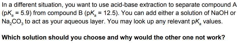 In a different situation, you want to use acid-base extraction to separate compound A
= 5.9) from compound B (pK, = 12.5). You can add either a solution of NaOH or
(pK.
Na,CO, to act as your aqueous layer. You may look up any relevant pk, values.
%3D
%3D
Which solution should you choose and why would the other one not work?
