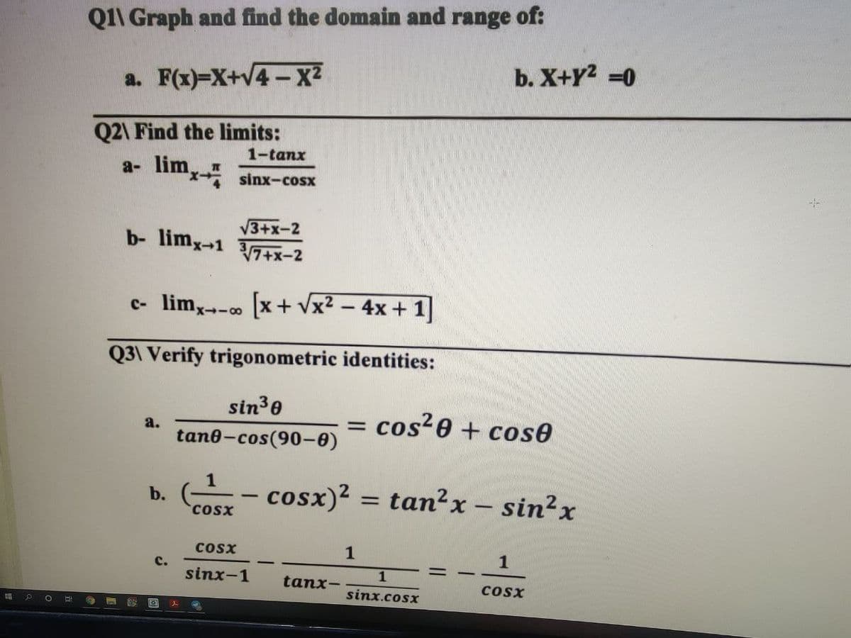 Q1\ Graph and find the domain and range of:
b. X+Y2 =0
a. F(x)=X+V4 -X2
Q2\ Find the limits:
a- lim
1-tanx
x sinx-cosx
V3+x-2
b- limx-1 7+x-2
c- lim,--o [x+ vx? – 4x + 1]
Q3\ Verify trigonometric identities:
sin3e
cos?0 + cose
a.
%3D
tan@-cos(90-ө)
1
cosx)? = tan?x - sin?x
b.
-
CoSx
Cosx
1
с.
sinx-1
tanx-
cosx
sinx.cosx
