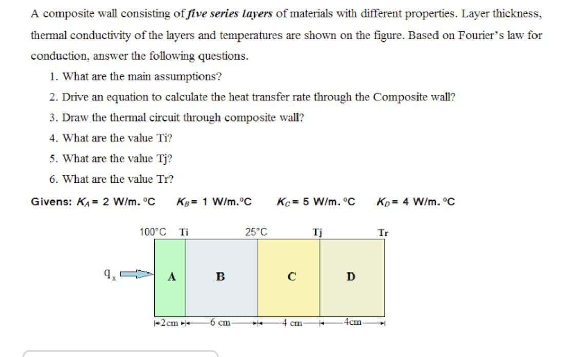A composite wall consisting of five series layers of materials with different properties. Layer thickness,
thermal conductivity of the layers and temperatures are shown on the figure. Based on Fourier's law for
conduction, answer the following questions.
1. What are the main assumptions?
2. Drive an equation to calculate the heat transfer rate through the Composite wall?
3. Draw the thermal circuit through composite wall?
4. What are the value Ti?
5. What are the value Tj?
6. What are the value Tr?
Givens: KA = 2 W/m. °C
KB= 1 W/m.°C
Kc = 5 W/m. °C
Ko= 4 W/m. °C
100°C
Ti
25°C
Tj
Tr
A
C
+2cm +
-6 cm
4cm
cm
