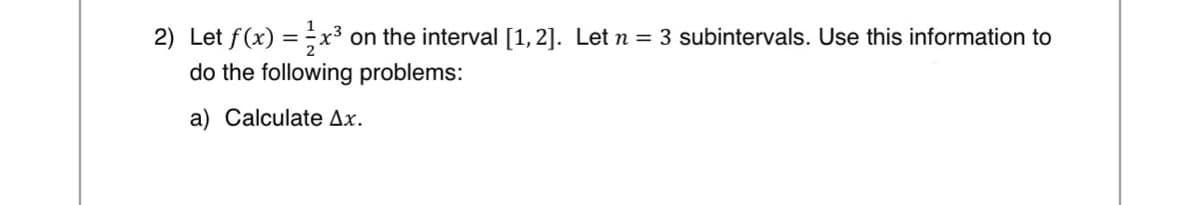 2) Let f(x) = x³ on the interval [1, 2]. Let n = 3 subintervals. Use this information to
do the following problems:
a) Calculate Ax.