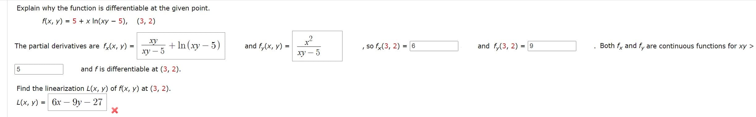 Explain why the function is differentiable at the given point.
f(x, y) = 5 + x In(xy – 5), (3, 2)
xy
The partial derivatives are f(x, y) =
+ In (xy – 5)
and f,(x, y) =
so f,(3, 2) = 6
and f,(3, 2) = 9
Both fy and f, are continuous functions for xy >
Xy - 5
ху — 5
5
and f is differentiable at (3, 2).
Find the linearization L(x, y) of f(x, y) at (3, 2).
L(x, у) %3D
бх — 9у — 27
