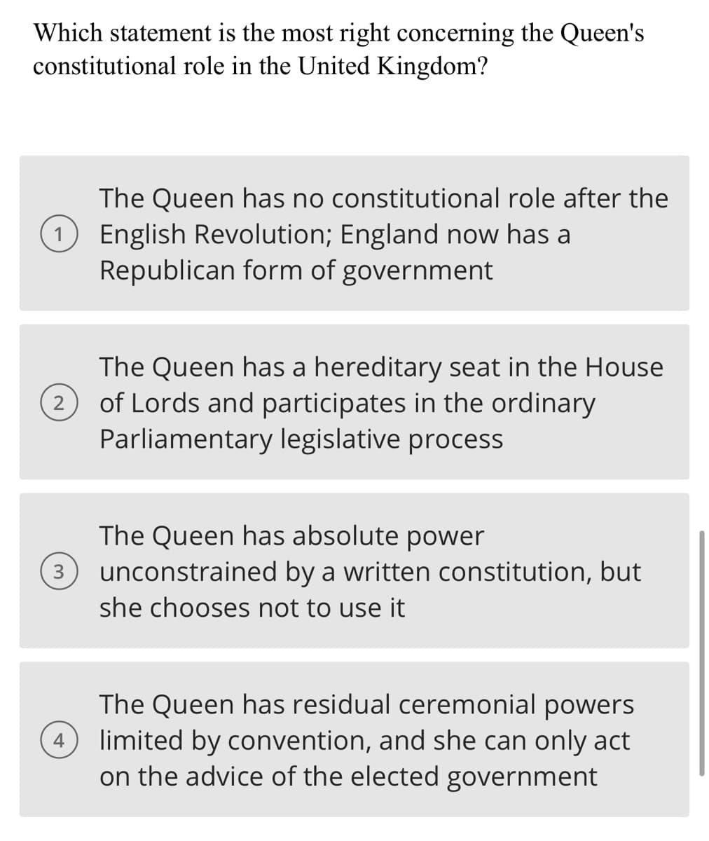 Which statement is the most right concerning the Queen's
constitutional role in the United Kingdom?
The Queen has no constitutional role after the
1 English Revolution; England now has a
Republican form of government
2
3
The Queen has a hereditary seat in the House
of Lords and participates in the ordinary
Parliamentary legislative process
The Queen has absolute power
unconstrained by a written constitution, but
she chooses not to use it
The Queen has residual ceremonial powers
(4) limited by convention, and she can only act
on the advice of the elected government