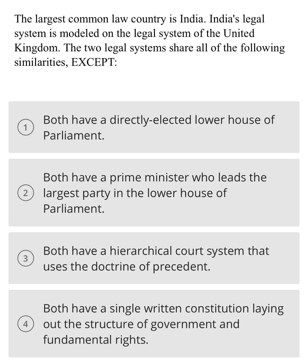 The largest common law country is India. India's legal
system is modeled on the legal system of the United
Kingdom. The two legal systems share all of the following
similarities, EXCEPT:
1
2
3
4
Both have a directly-elected lower house of
Parliament.
Both have a prime minister who leads the
largest party in the lower house of
Parliament.
Both have a hierarchical court system that
uses the doctrine of precedent.
Both have a single written constitution laying
out the structure of government and
fundamental rights.