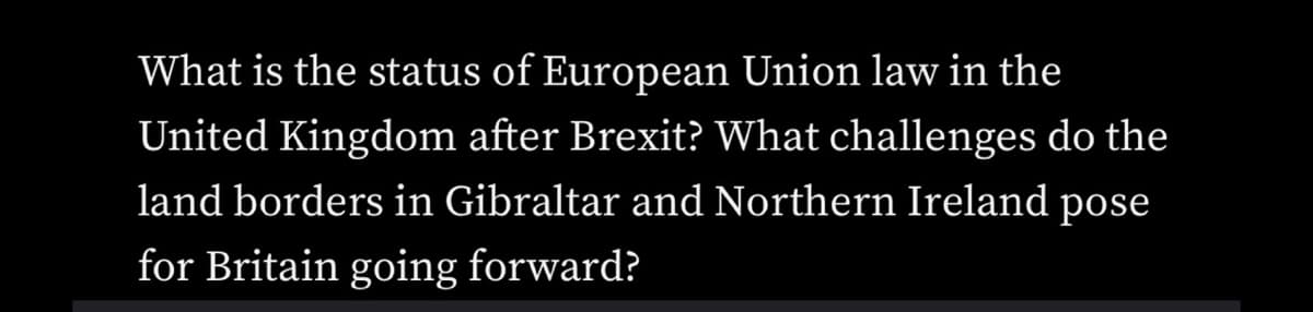 What is the status of European Union law in the
United Kingdom after Brexit? What challenges do the
land borders in Gibraltar and Northern Ireland pose
for Britain going forward?