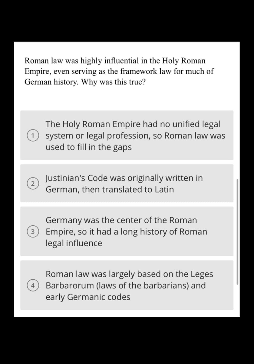 Roman law was highly influential in the Holy Roman
Empire, even serving as the framework law for much of
German history. Why was this true?
2
3
4
The Holy Roman Empire had no unified legal
system or legal profession, so Roman law was
used to fill in the gaps
Justinian's Code was originally written in
German, then translated to Latin
Germany was the center of the Roman
Empire, so it had a long history of Roman
legal influence
Roman law was largely based on the Leges
Barbarorum (laws of the barbarians) and
early Germanic codes