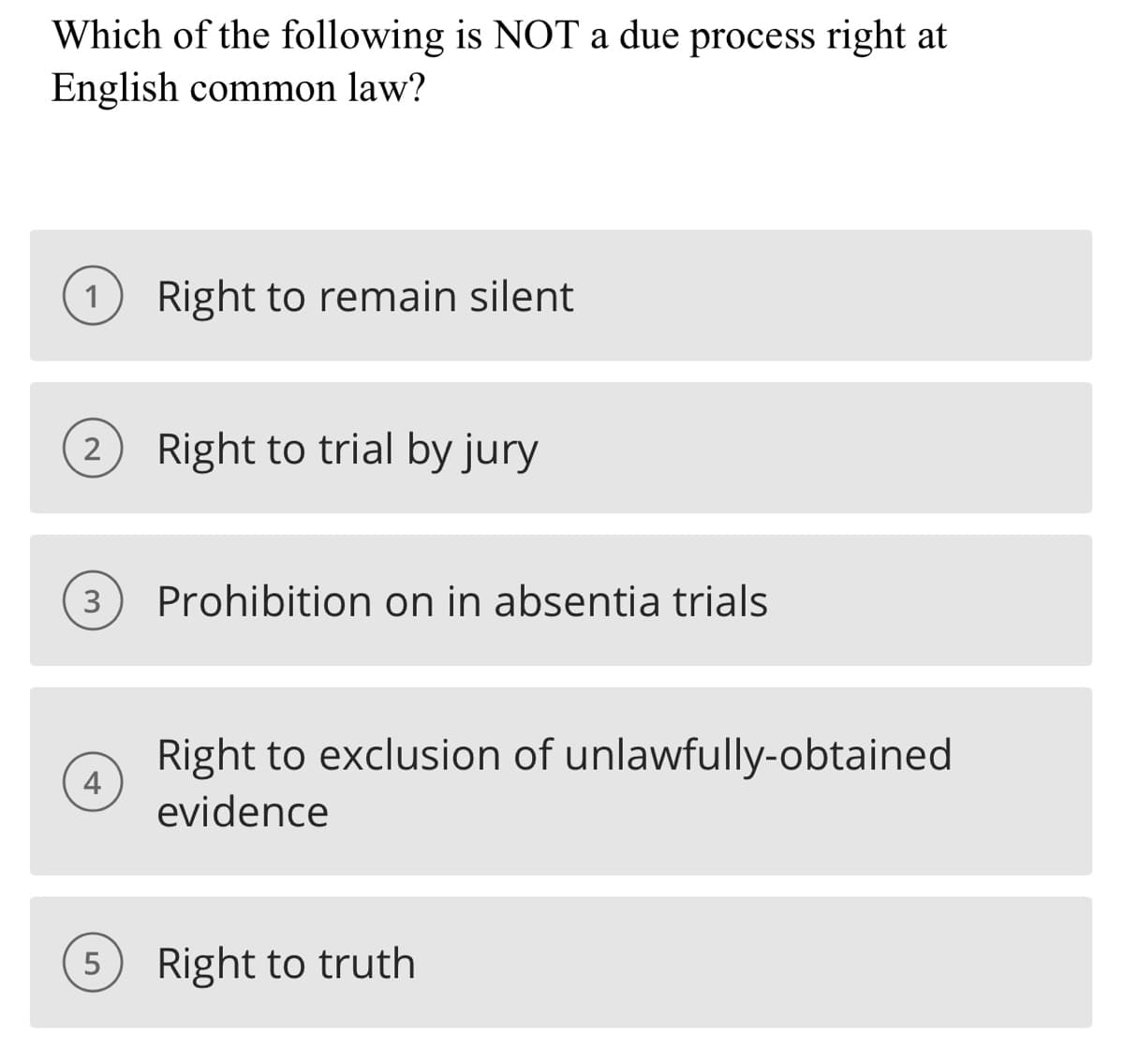Which of the following is NOT a due process right at
English common law?
1 Right to remain silent
(2) Right to trial by jury
3
4
Prohibition on in absentia trials
Right to exclusion of unlawfully-obtained
evidence
5 Right to truth