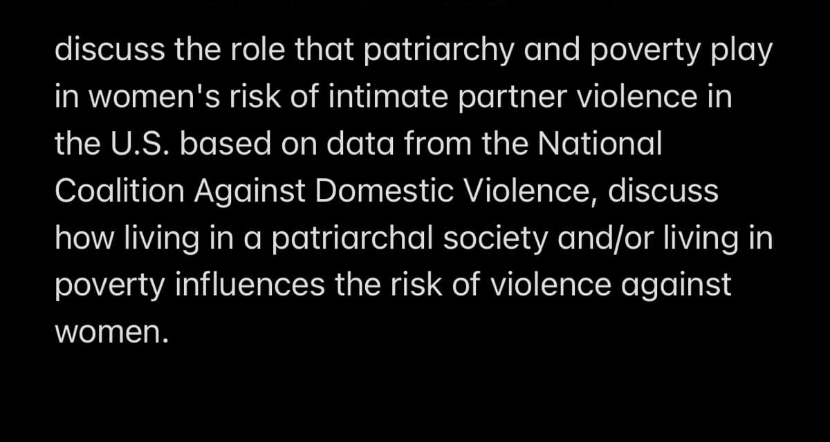 discuss the role that patriarchy and poverty play
in women's risk of intimate partner violence in
the U.S. based on data from the National
Coalition Against Domestic Violence, discuss
how living in a patriarchal society and/or living in
poverty influences the risk of violence against
women.