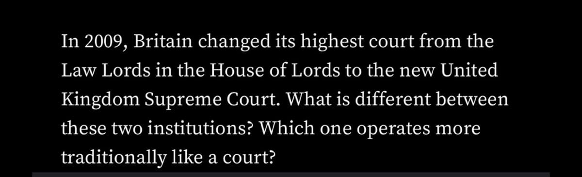 In 2009, Britain changed its highest court from the
Law Lords in the House of Lords to the new United
Kingdom Supreme Court. What is different between
these two institutions? Which one operates more
traditionally like a court?