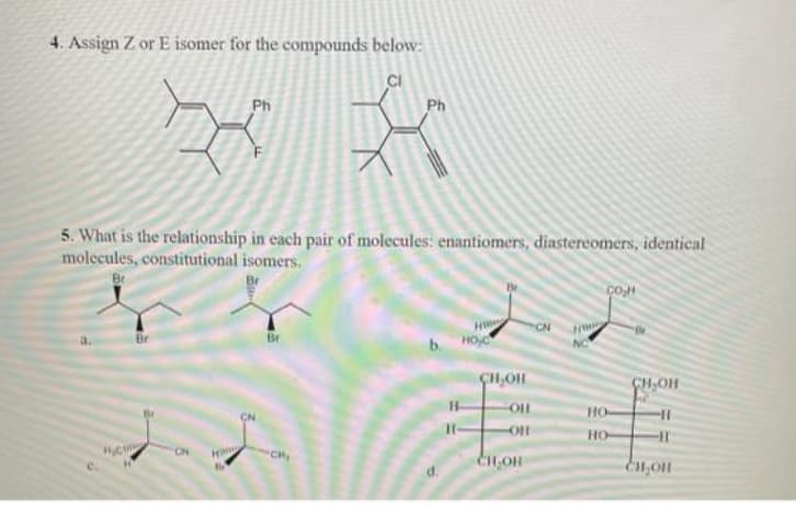 4. Assign Z or E isomer for the compounds below:
CI
Ph
Ph
5. What is the relationship in each pair of molecules: enantiomers, diastereomers, identical
molecules, constitutional isomers.
CoM
H
Br
Br
b. HO
NC
ÇH,OH
CH,OH
но-
CN
HO
CN
CH,
CH,OH
